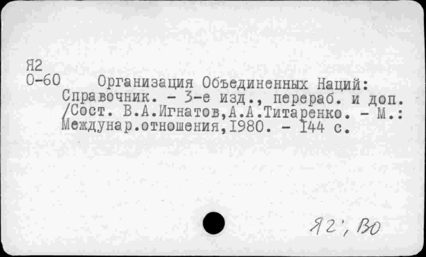 ﻿Я2
0-60 Организация Объединенных Наций:
Справочник. - 3-е изд., перераб. и доп. /Сост. В.А.Игнатов,А.А.Титаренко. - М.: Междунар.отношения,1980. - 144 с.
